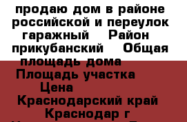 продаю дом в районе российской и переулок гаражный. › Район ­ прикубанский  › Общая площадь дома ­ 120 › Площадь участка ­ 3 › Цена ­ 5 500 000 - Краснодарский край, Краснодар г. Недвижимость » Дома, коттеджи, дачи продажа   